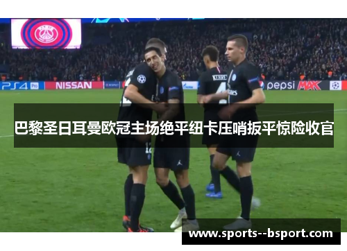 巴黎圣日耳曼欧冠主场绝平纽卡压哨扳平惊险收官