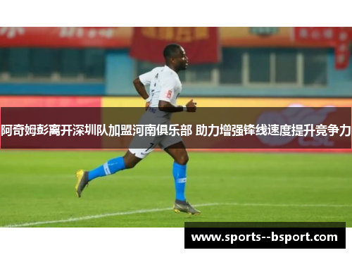 阿奇姆彭离开深圳队加盟河南俱乐部 助力增强锋线速度提升竞争力