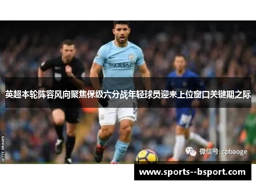 英超本轮阵容风向聚焦保级六分战年轻球员迎来上位窗口关键期之际